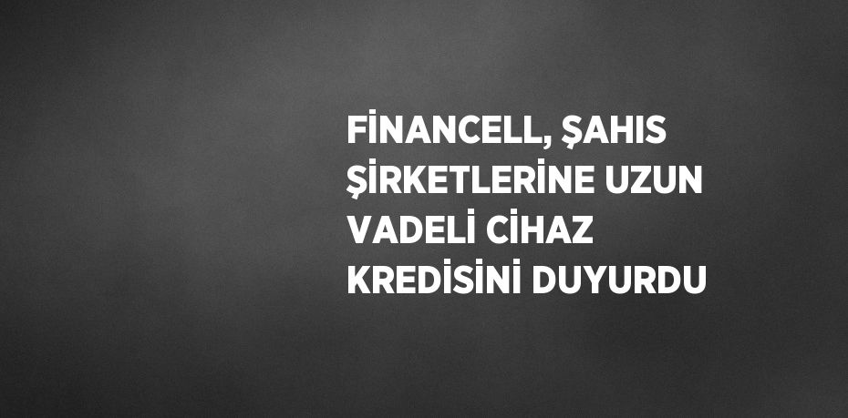 FİNANCELL, ŞAHIS ŞİRKETLERİNE UZUN VADELİ CİHAZ KREDİSİNİ DUYURDU