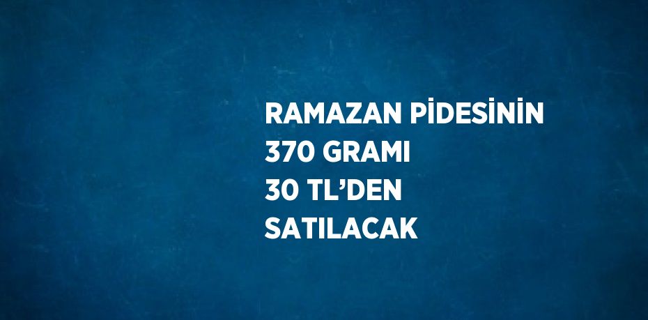 RAMAZAN PİDESİNİN 370 GRAMI 30 TL’DEN SATILACAK