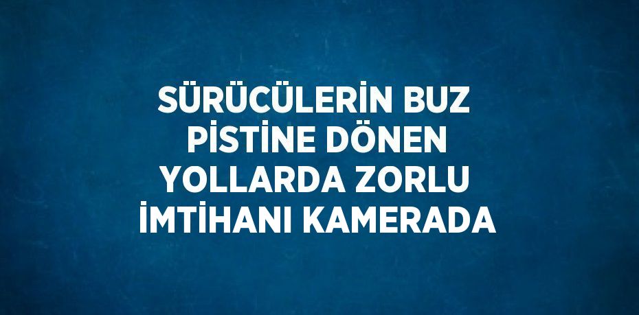 SÜRÜCÜLERİN BUZ PİSTİNE DÖNEN YOLLARDA ZORLU İMTİHANI KAMERADA