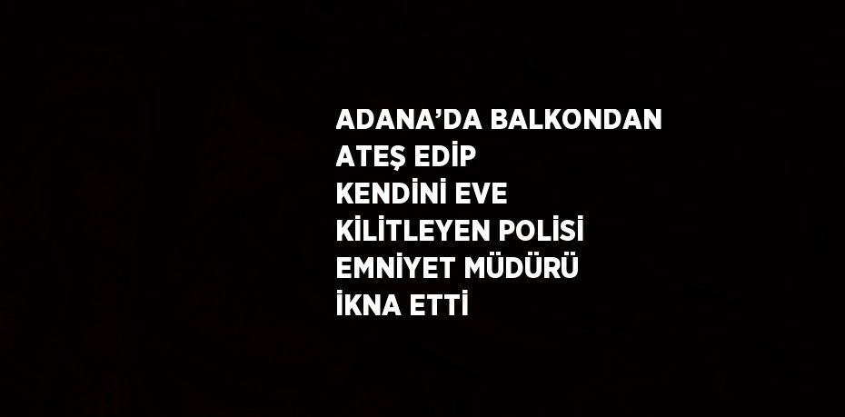 ADANA’DA BALKONDAN ATEŞ EDİP KENDİNİ EVE KİLİTLEYEN POLİSİ EMNİYET MÜDÜRÜ İKNA ETTİ