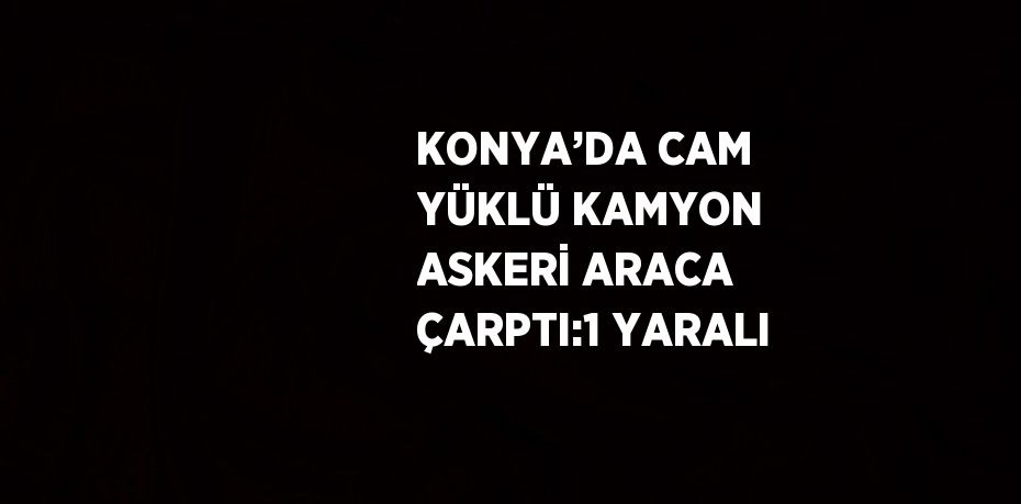 KONYA’DA CAM YÜKLÜ KAMYON ASKERİ ARACA ÇARPTI:1 YARALI