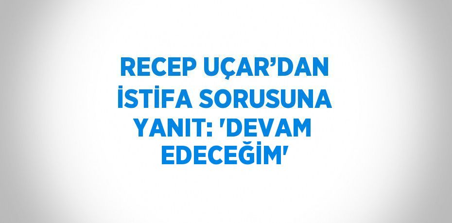 RECEP UÇAR’DAN İSTİFA SORUSUNA YANIT: 'DEVAM EDECEĞİM'