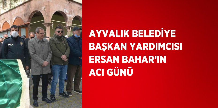 AYVALIK BELEDİYE BAŞKAN YARDIMCISI ERSAN BAHAR’IN ACI GÜNÜ