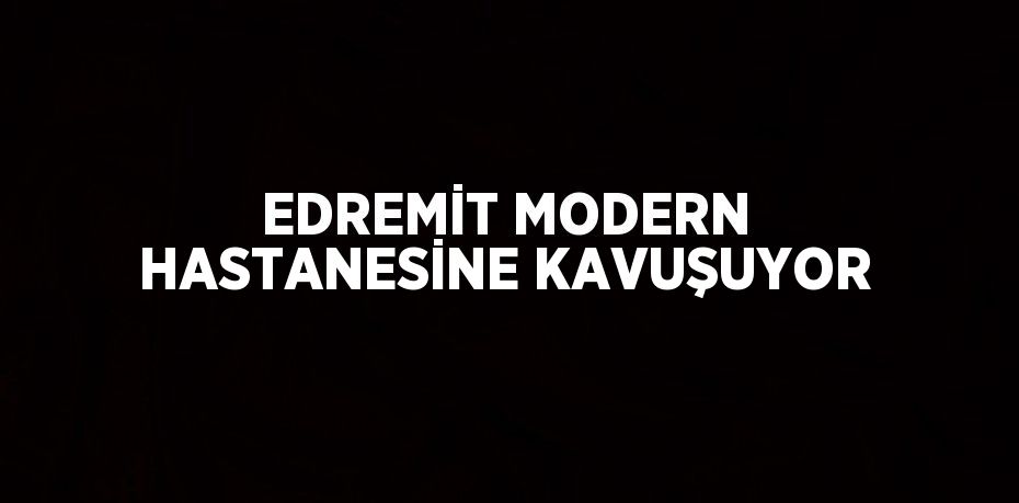 EDREMİT MODERN HASTANESİNE KAVUŞUYOR