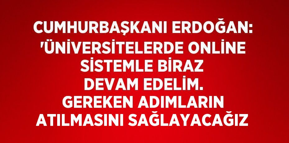 CUMHURBAŞKANI ERDOĞAN: 'ÜNİVERSİTELERDE ONLİNE SİSTEMLE BİRAZ DEVAM EDELİM. GEREKEN ADIMLARIN ATILMASINI SAĞLAYACAĞIZ