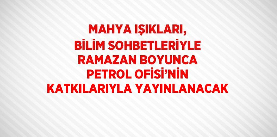 MAHYA IŞIKLARI, BİLİM SOHBETLERİYLE RAMAZAN BOYUNCA PETROL OFİSİ’NİN KATKILARIYLA YAYINLANACAK