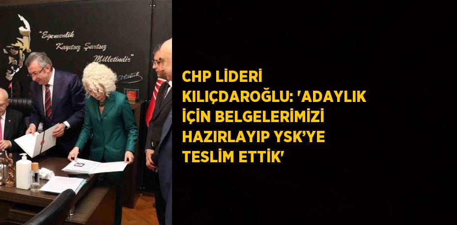 CHP LİDERİ KILIÇDAROĞLU: 'ADAYLIK İÇİN BELGELERİMİZİ HAZIRLAYIP YSK’YE TESLİM ETTİK'