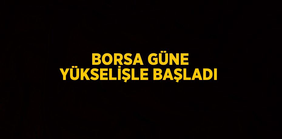 BORSA GÜNE YÜKSELİŞLE BAŞLADI