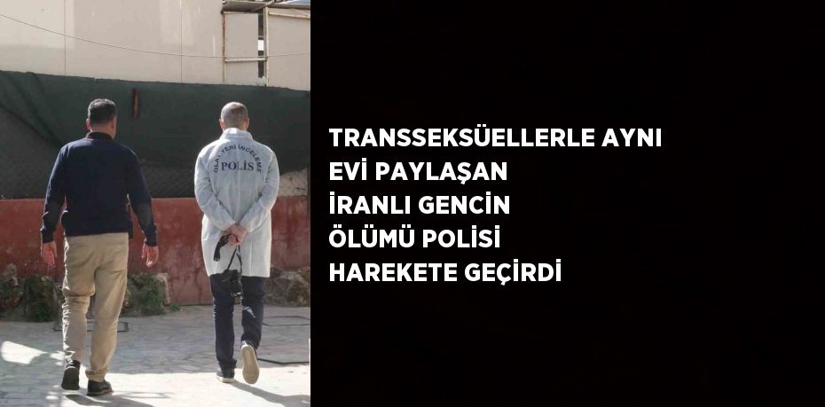 TRANSSEKSÜELLERLE AYNI EVİ PAYLAŞAN İRANLI GENCİN ÖLÜMÜ POLİSİ HAREKETE GEÇİRDİ