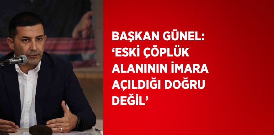 BAŞKAN GÜNEL: ‘ESKİ ÇÖPLÜK ALANININ İMARA AÇILDIĞI DOĞRU DEĞİL’