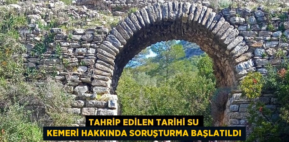 TAHRİP EDİLEN TARİHİ SU KEMERİ HAKKINDA SORUŞTURMA BAŞLATILDI