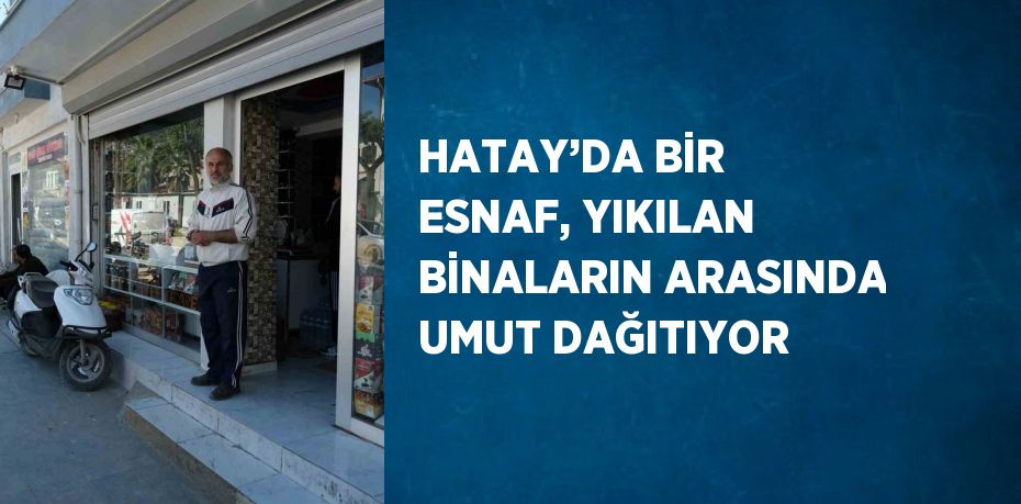 HATAY’DA BİR ESNAF, YIKILAN BİNALARIN ARASINDA UMUT DAĞITIYOR