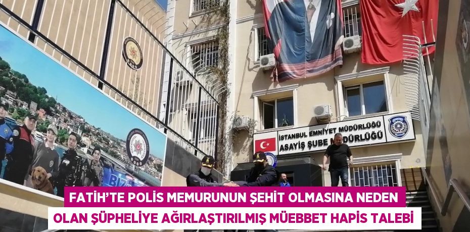 FATİH’TE POLİS MEMURUNUN ŞEHİT OLMASINA NEDEN OLAN ŞÜPHELİYE AĞIRLAŞTIRILMIŞ MÜEBBET HAPİS TALEBİ