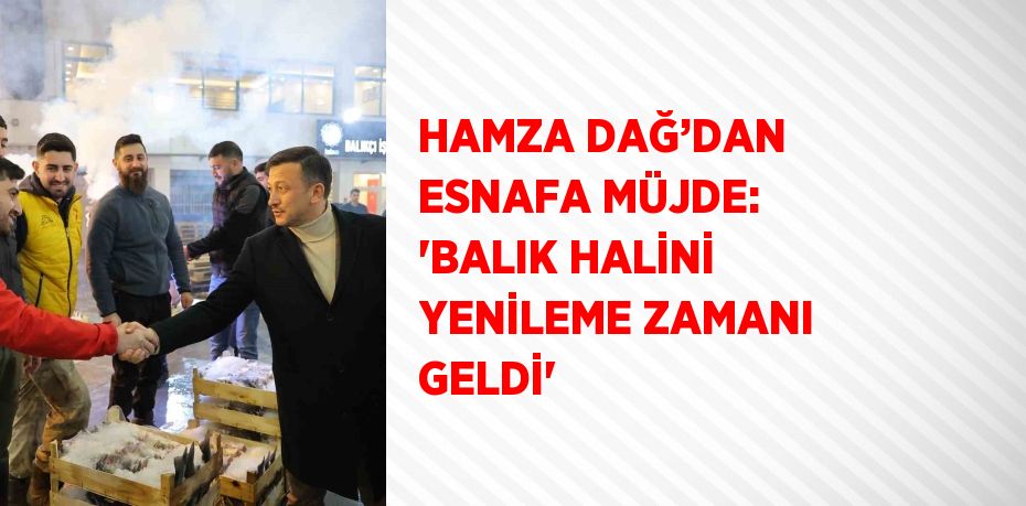 HAMZA DAĞ’DAN ESNAFA MÜJDE: 'BALIK HALİNİ YENİLEME ZAMANI GELDİ'