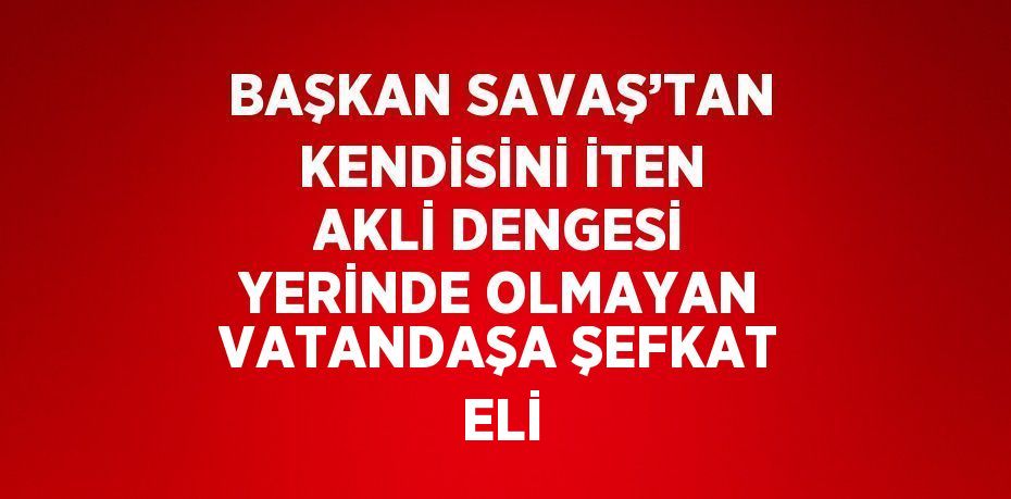 BAŞKAN SAVAŞ’TAN KENDİSİNİ İTEN AKLİ DENGESİ YERİNDE OLMAYAN VATANDAŞA ŞEFKAT ELİ