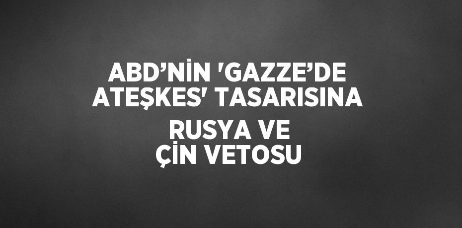 ABD’NİN 'GAZZE’DE ATEŞKES' TASARISINA RUSYA VE ÇİN VETOSU