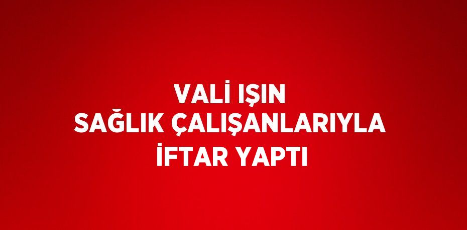 VALİ IŞIN SAĞLIK ÇALIŞANLARIYLA İFTAR YAPTI