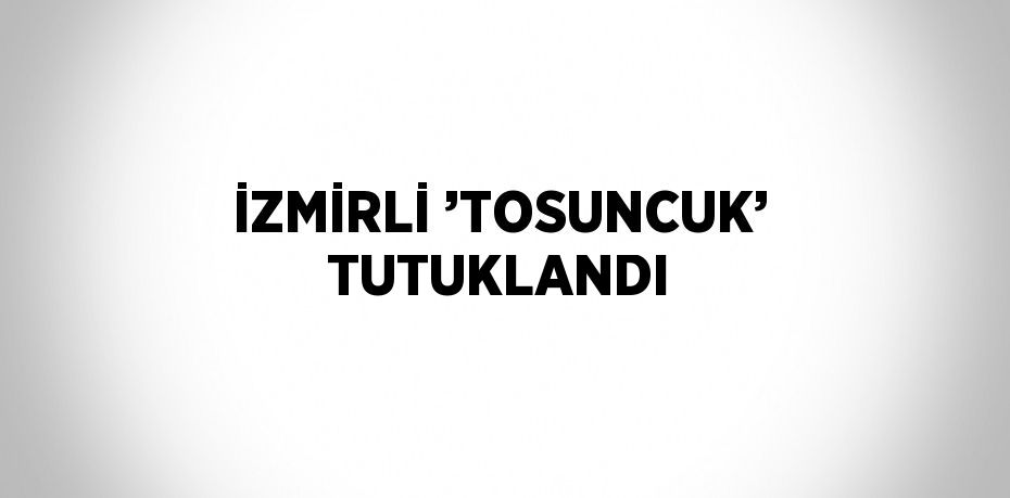 İZMİRLİ ’TOSUNCUK’ TUTUKLANDI