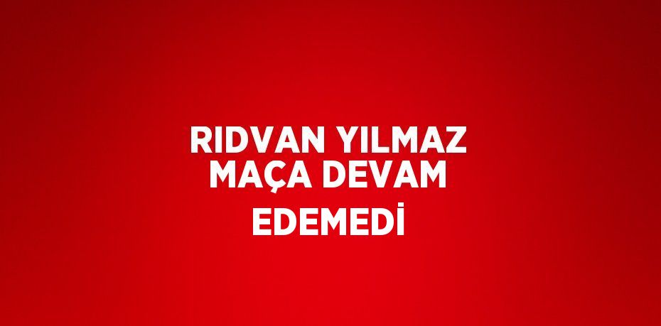 RIDVAN YILMAZ MAÇA DEVAM EDEMEDİ