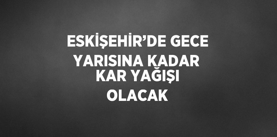 ESKİŞEHİR’DE GECE YARISINA KADAR KAR YAĞIŞI OLACAK