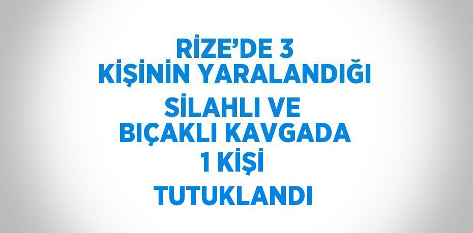 RİZE’DE 3 KİŞİNİN YARALANDIĞI SİLAHLI VE BIÇAKLI KAVGADA 1 KİŞİ TUTUKLANDI