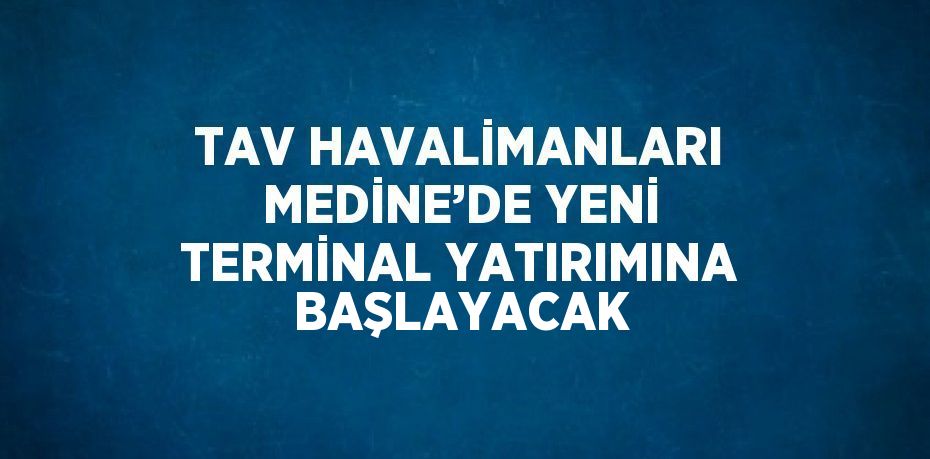 TAV HAVALİMANLARI MEDİNE’DE YENİ TERMİNAL YATIRIMINA BAŞLAYACAK