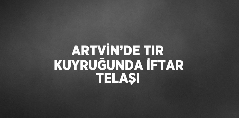 ARTVİN’DE TIR KUYRUĞUNDA İFTAR TELAŞI