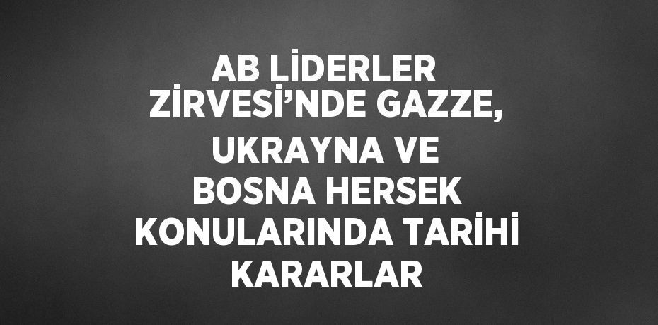 AB LİDERLER ZİRVESİ’NDE GAZZE, UKRAYNA VE BOSNA HERSEK KONULARINDA TARİHİ KARARLAR