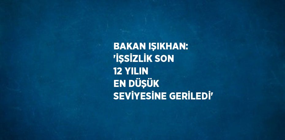 BAKAN IŞIKHAN: 'İŞSİZLİK SON 12 YILIN EN DÜŞÜK SEVİYESİNE GERİLEDİ'