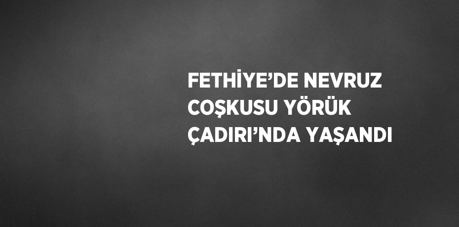 FETHİYE’DE NEVRUZ COŞKUSU YÖRÜK ÇADIRI’NDA YAŞANDI