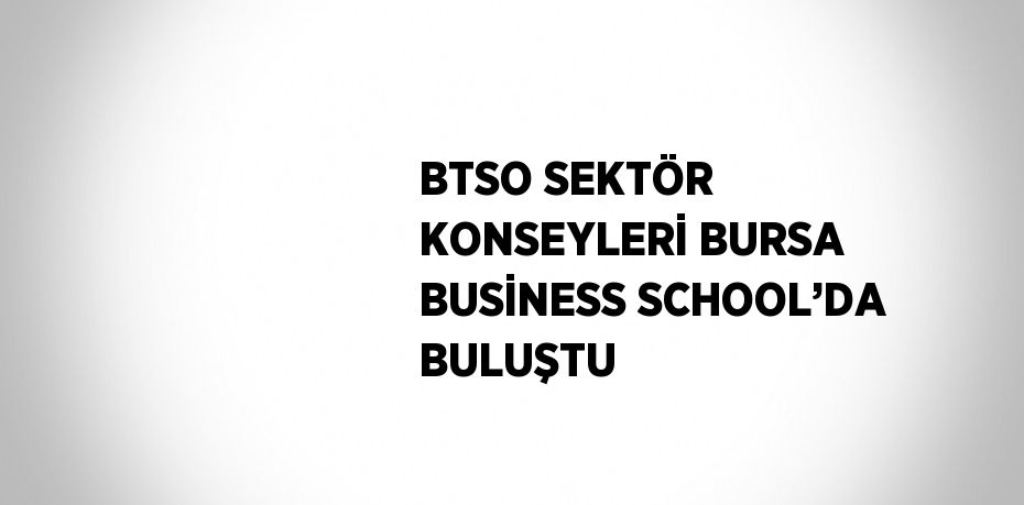 BTSO SEKTÖR KONSEYLERİ BURSA BUSİNESS SCHOOL’DA BULUŞTU
