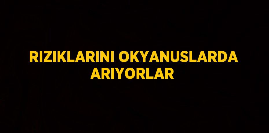 RIZIKLARINI OKYANUSLARDA ARIYORLAR