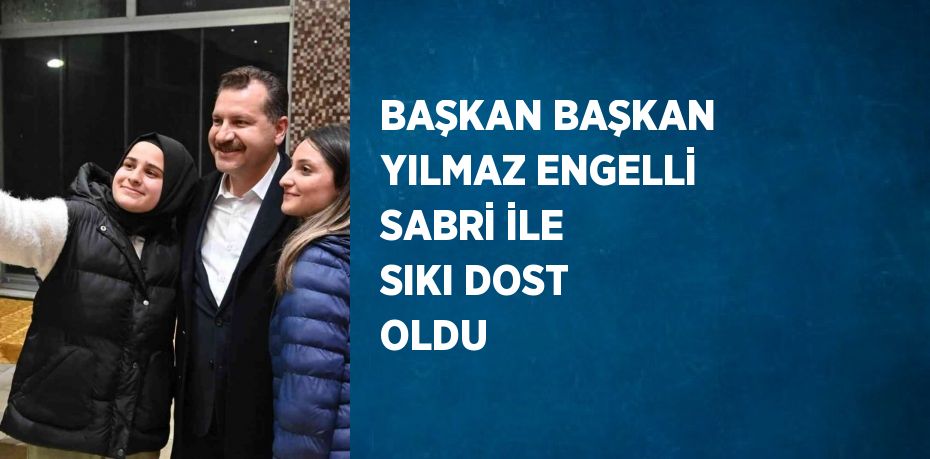 BAŞKAN BAŞKAN YILMAZ ENGELLİ SABRİ İLE SIKI DOST OLDU