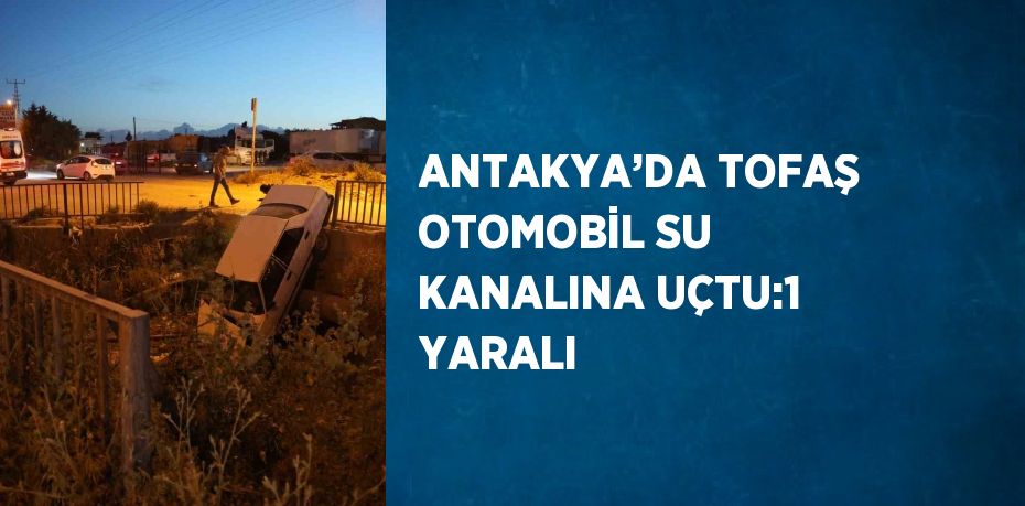 ANTAKYA’DA TOFAŞ OTOMOBİL SU KANALINA UÇTU:1 YARALI