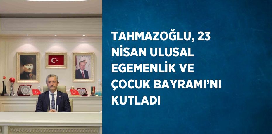 TAHMAZOĞLU, 23 NİSAN ULUSAL EGEMENLİK VE ÇOCUK BAYRAMI’NI KUTLADI