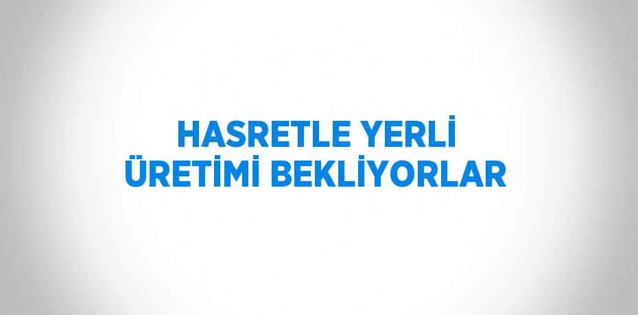 HASRETLE YERLİ ÜRETİMİ BEKLİYORLAR