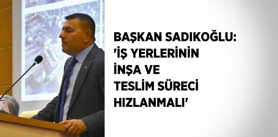 BAŞKAN SADIKOĞLU: 'İŞ YERLERİNİN İNŞA VE TESLİM SÜRECİ HIZLANMALI'