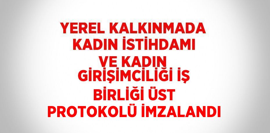 YEREL KALKINMADA KADIN İSTİHDAMI VE KADIN GİRİŞİMCİLİĞİ İŞ BİRLİĞİ ÜST PROTOKOLÜ İMZALANDI