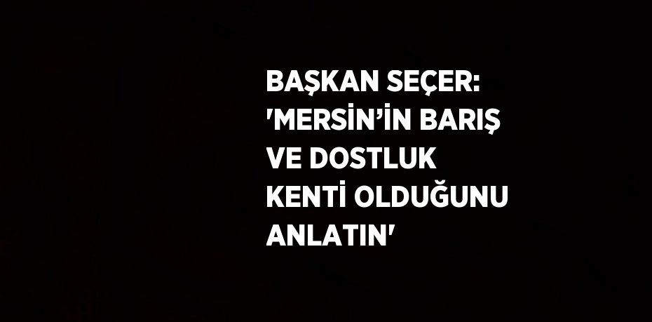 BAŞKAN SEÇER: 'MERSİN’İN BARIŞ VE DOSTLUK KENTİ OLDUĞUNU ANLATIN'