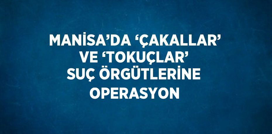 MANİSA’DA ‘ÇAKALLAR’ VE ‘TOKUÇLAR’ SUÇ ÖRGÜTLERİNE OPERASYON