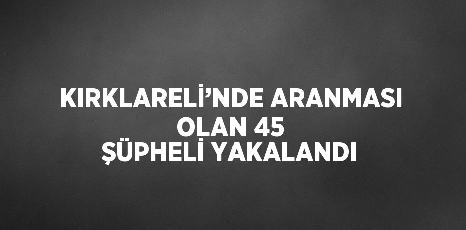 KIRKLARELİ’NDE ARANMASI OLAN 45 ŞÜPHELİ YAKALANDI