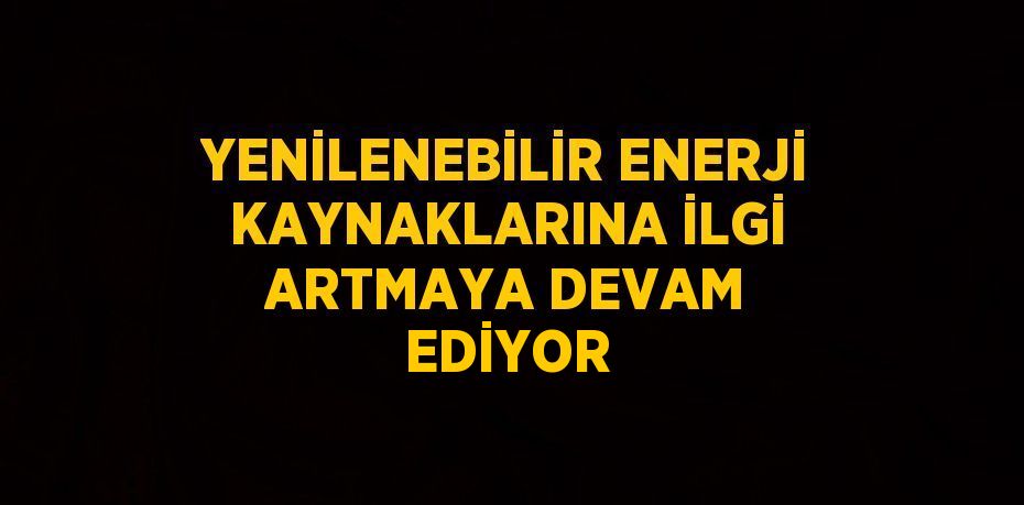 YENİLENEBİLİR ENERJİ KAYNAKLARINA İLGİ ARTMAYA DEVAM EDİYOR
