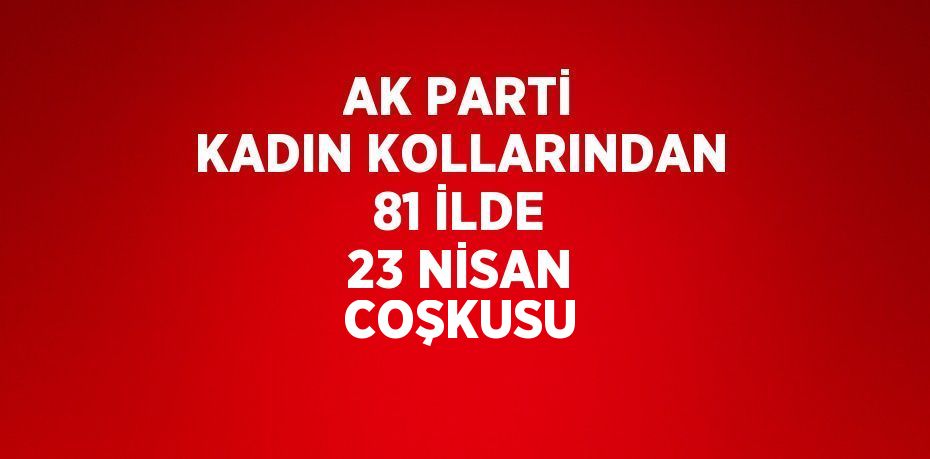 AK PARTİ KADIN KOLLARINDAN 81 İLDE 23 NİSAN COŞKUSU