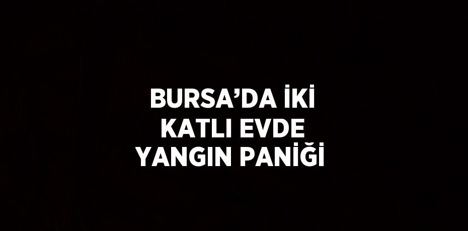 BURSA’DA İKİ KATLI EVDE YANGIN PANİĞİ