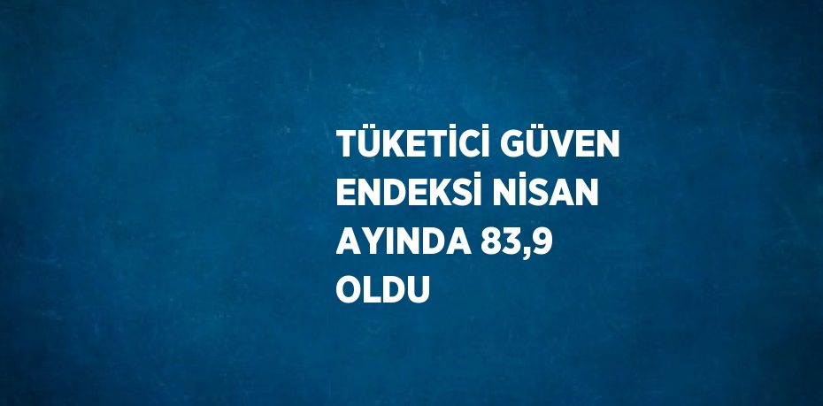 TÜKETİCİ GÜVEN ENDEKSİ NİSAN AYINDA 83,9 OLDU