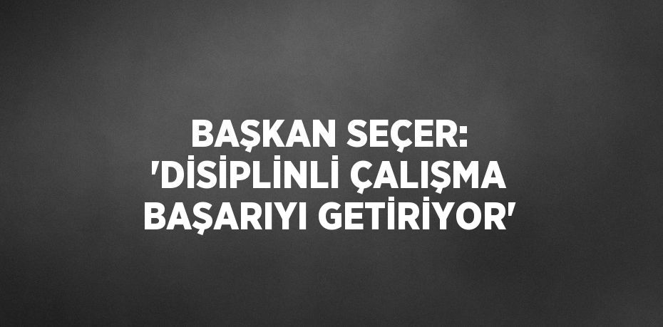 BAŞKAN SEÇER: 'DİSİPLİNLİ ÇALIŞMA BAŞARIYI GETİRİYOR'