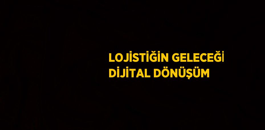 LOJİSTİĞİN GELECEĞİ DİJİTAL DÖNÜŞÜM