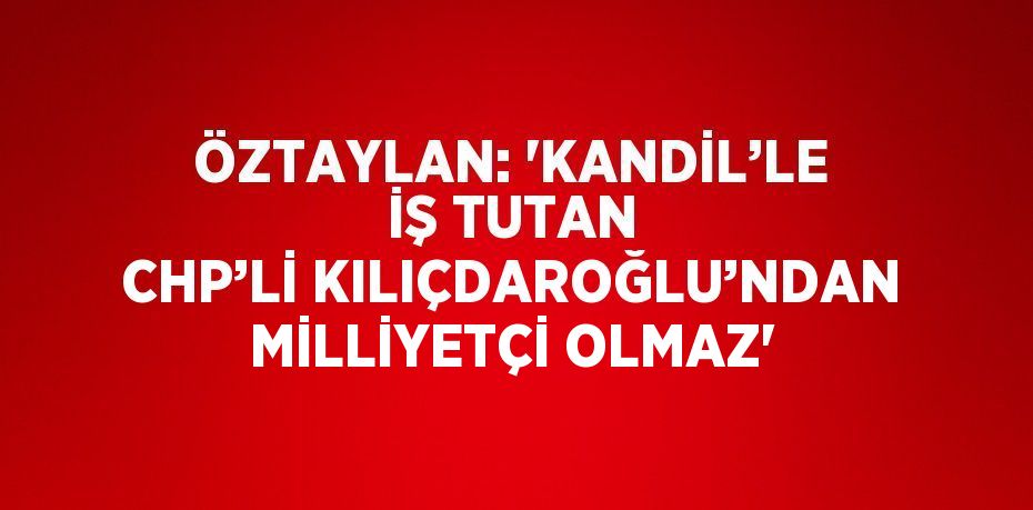 ÖZTAYLAN: 'KANDİL’LE İŞ TUTAN CHP’Lİ KILIÇDAROĞLU’NDAN MİLLİYETÇİ OLMAZ'