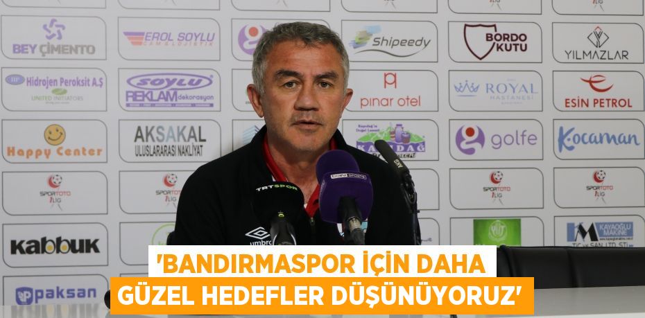 “BANDIRMASPOR İÇİN DAHA GÜZEL HEDEFLER DÜŞÜNÜYORUZ”