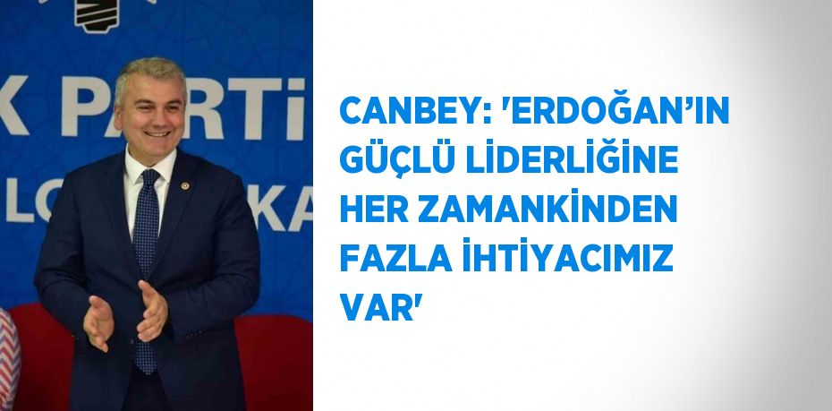 CANBEY: 'ERDOĞAN’IN GÜÇLÜ LİDERLİĞİNE HER ZAMANKİNDEN FAZLA İHTİYACIMIZ VAR'